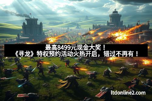 最高8499元现金大奖！《寻龙》特权预约活动火热开启，错过不再有！